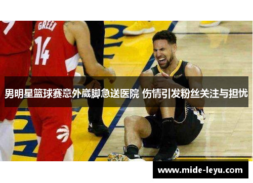 男明星篮球赛意外崴脚急送医院 伤情引发粉丝关注与担忧
